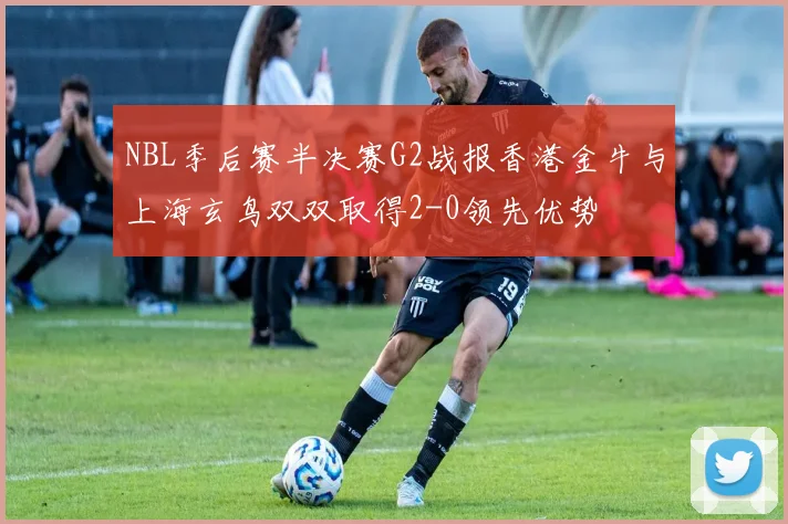 NBL季后赛半决赛G2战报香港金牛与上海玄鸟双双取得2-0领先优势