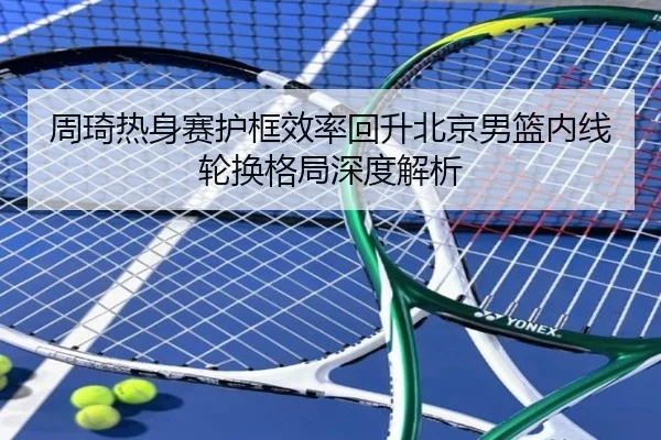 周琦热身赛护框效率回升北京男篮内线轮换格局深度解析