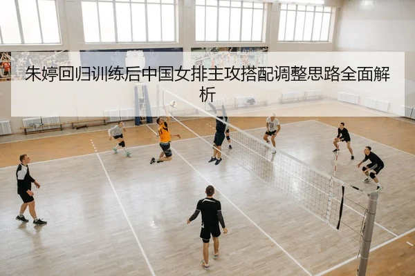 朱婷回归训练后中国女排主攻搭配调整思路全面解析